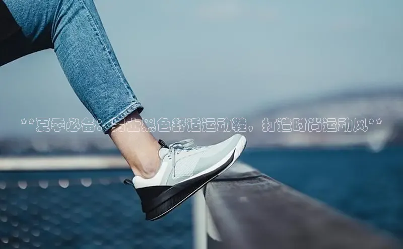 意昂三登录入口百度游戏**夏季必备：男士黑色舒适运动鞋，打造时尚运动风**