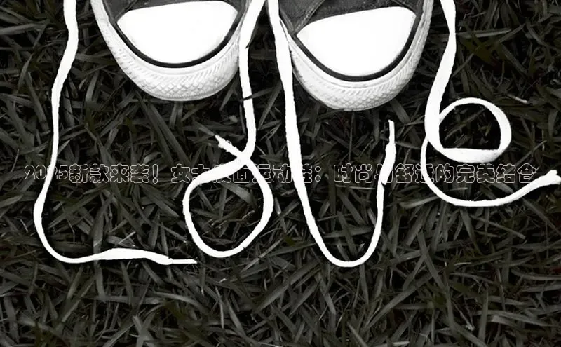 2025新款来袭！女士皮面运动鞋：时尚与舒适的完美结合